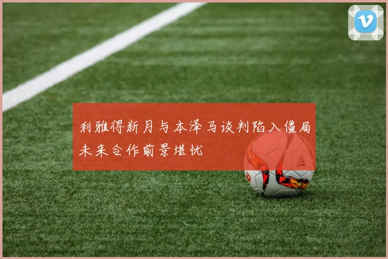 利雅得新月与本泽马谈判陷入僵局未来合作前景堪忧