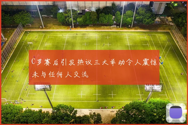 C罗赛后引发热议三大举动令人震惊未与任何人交流