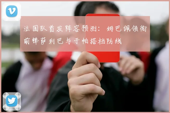 法国队首发阵容预测：姆巴佩领衔前锋萨利巴与于帕搭档防线