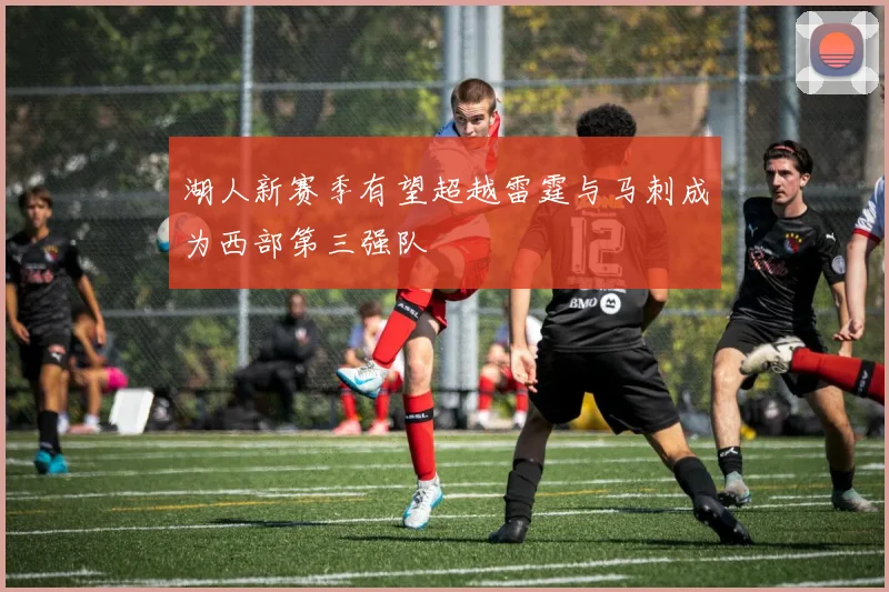 湖人新赛季有望超越雷霆与马刺成为西部第三强队