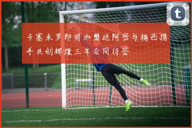 卡塞米罗即将加盟迈阿密与梅西携手共创辉煌三年合同待签