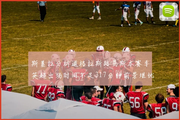 斯基拉分析道格拉斯路易斯本赛季英超出场时间不足317分钟前景堪忧