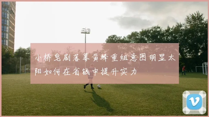 小桥皂剧落幕黄蜂重组意图明显太阳如何在省钱中提升实力