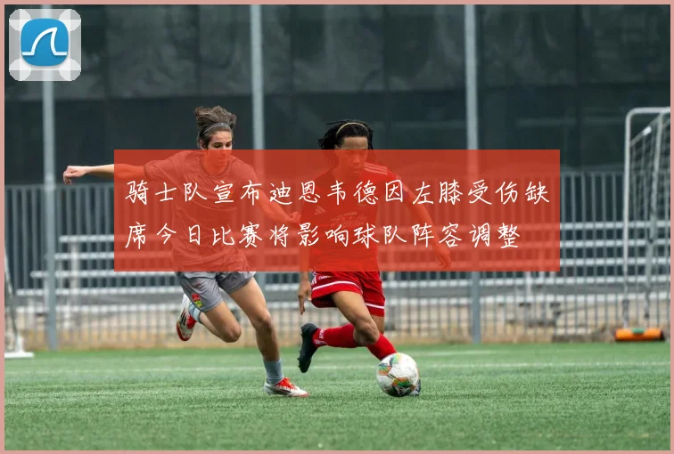 骑士队宣布迪恩韦德因左膝受伤缺席今日比赛将影响球队阵容调整