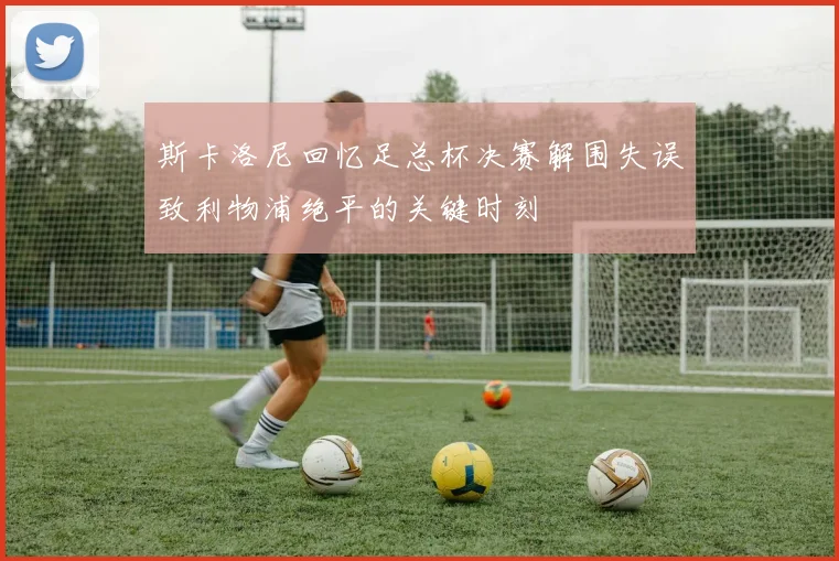 斯卡洛尼回忆足总杯决赛解围失误致利物浦绝平的关键时刻