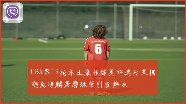 CBA第19轮本土最佳球员评选结果揭晓庞峥麟荣膺殊荣引发热议