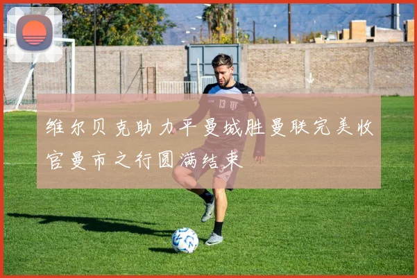 维尔贝克助力平曼城胜曼联完美收官曼市之行圆满结束