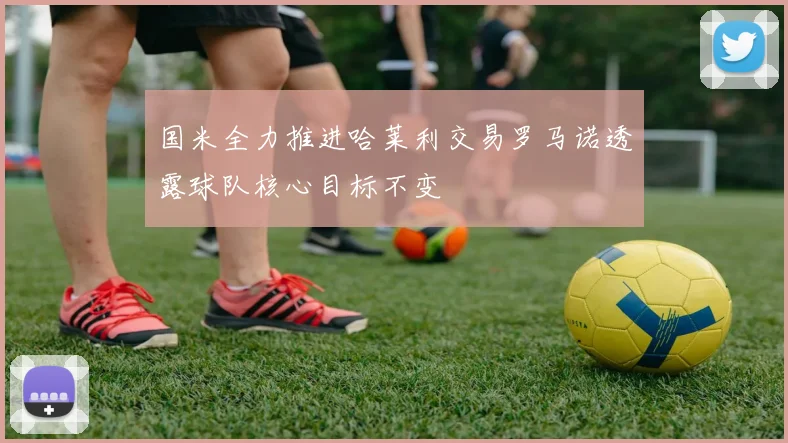 国米全力推进哈莱利交易罗马诺透露球队核心目标不变