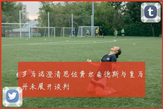 罗马诺澄清恩佐费尔南德斯与皇马并未展开谈判