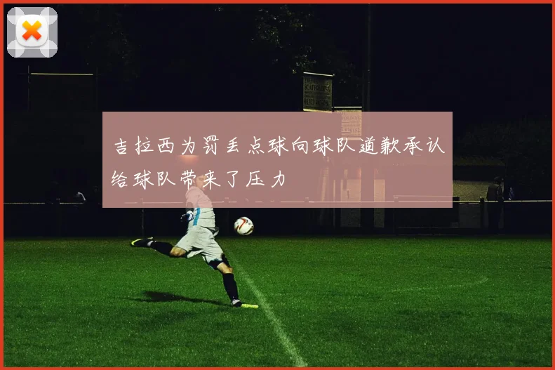 吉拉西为罚丢点球向球队道歉承认给球队带来了压力