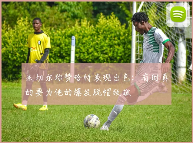 米切尔称赞哈特表现出色：有时真的要为他的爆发脱帽致敬