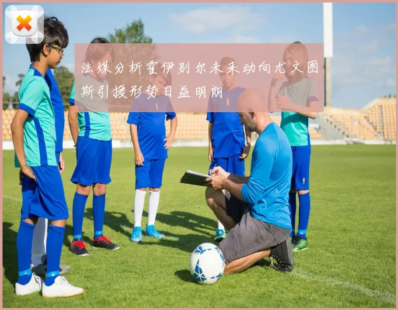 法媒分析霍伊别尔未来动向尤文图斯引援形势日益明朗