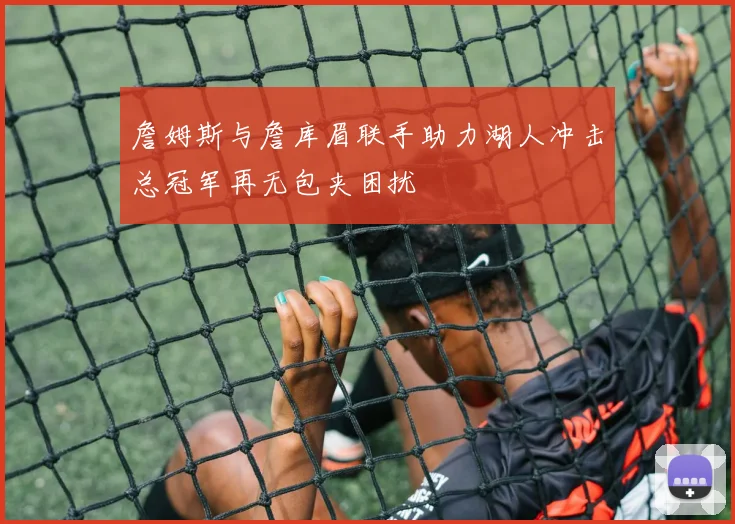詹姆斯与詹库眉联手助力湖人冲击总冠军再无包夹困扰