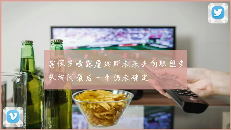 富保罗透露詹姆斯未来去向联盟多队询问最后一季仍未确定