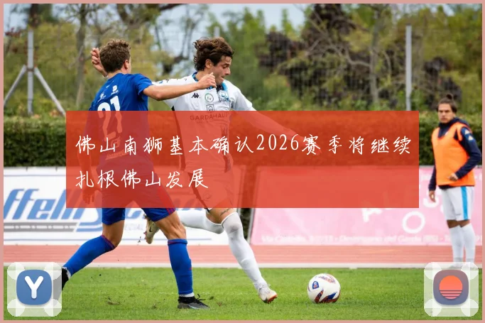 佛山南狮基本确认2026赛季将继续扎根佛山发展