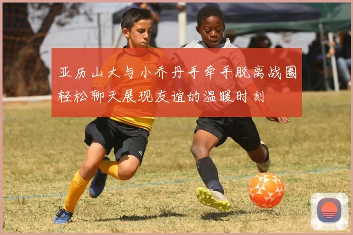 亚历山大与小乔丹手牵手脱离战圈轻松聊天展现友谊的温暖时刻