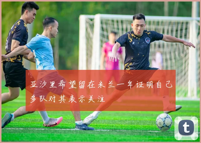 亚沙里希望留在米兰一年证明自己多队对其表示关注