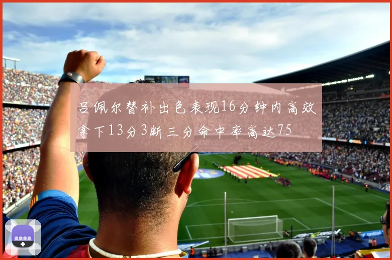 吕佩尔替补出色表现16分钟内高效拿下13分3断三分命中率高达75