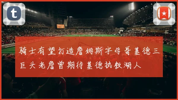 骑士有望打造詹姆斯字母哥基德三巨头老詹曾期待基德执教湖人