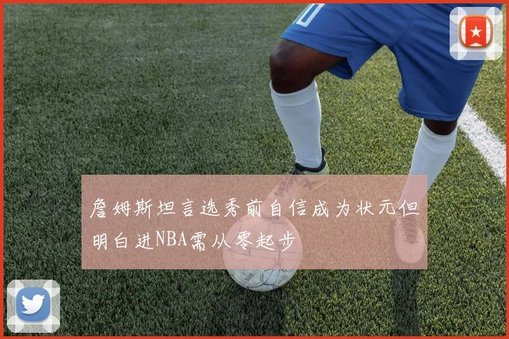 詹姆斯坦言选秀前自信成为状元但明白进NBA需从零起步