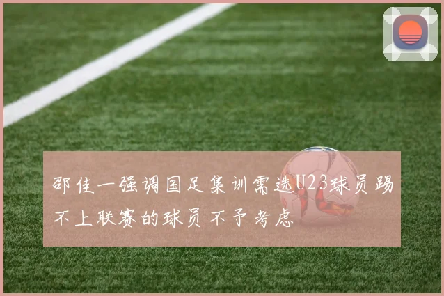 邵佳一强调国足集训需选U23球员踢不上联赛的球员不予考虑