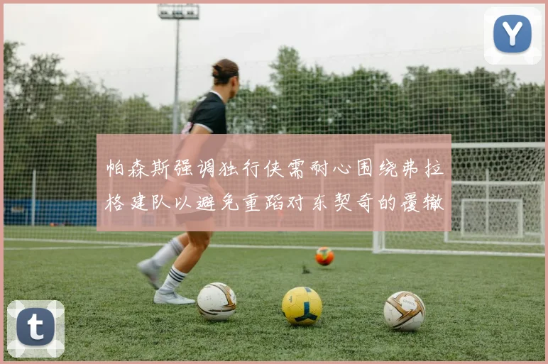 帕森斯强调独行侠需耐心围绕弗拉格建队以避免重蹈对东契奇的覆辙