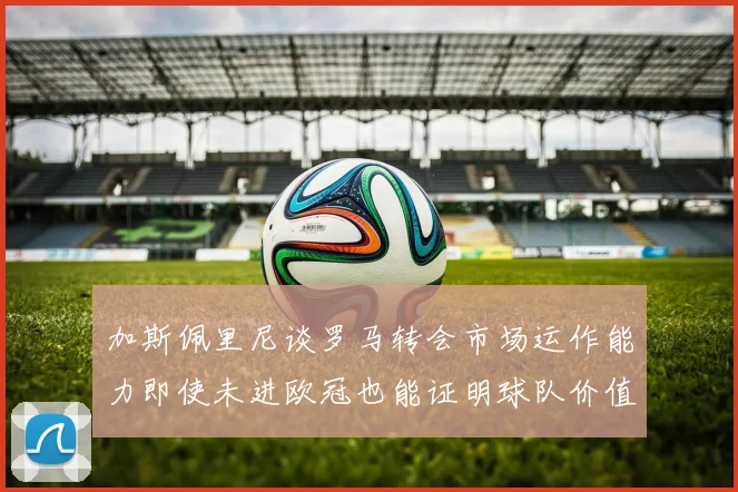 加斯佩里尼谈罗马转会市场运作能力即使未进欧冠也能证明球队价值