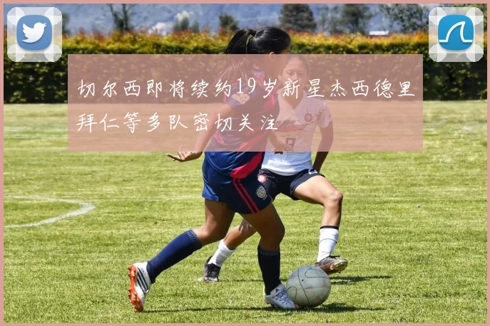 切尔西即将续约19岁新星杰西德里拜仁等多队密切关注